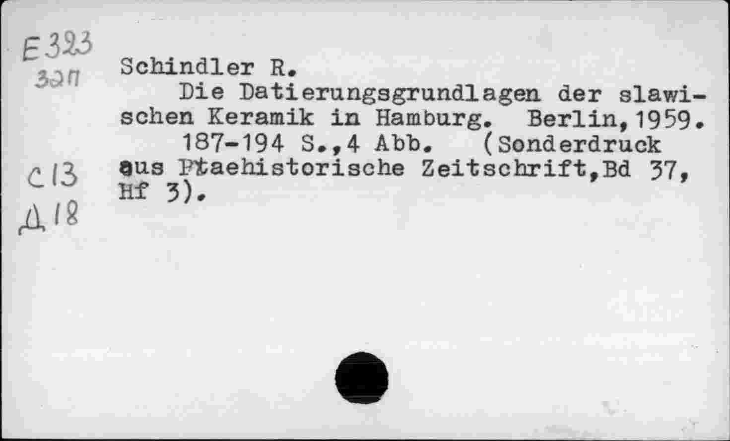 ﻿Є 323 зап
С ІЗ
ДІ8
Schindler R.
Die Datierungsgrundlagen der slawischen Keramik in Hamburg. Berlin,1959.
187-194 S.,4 Abb. (Sonderdruck eus Ptaehistorische Zeitschrift,Bd 57, Hf 5).